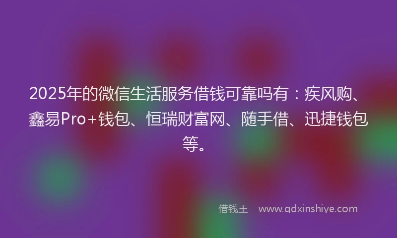 2025年的微信生活服务借钱可靠吗有：疾风购、鑫易Pro+钱包、恒瑞财富网、随手借、迅捷钱包等。