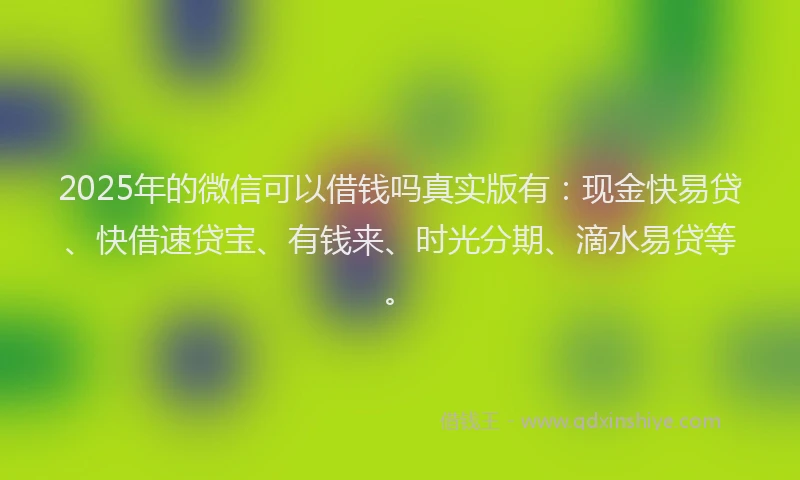 2025年的微信可以借钱吗真实版有：现金快易贷、快借速贷宝、有钱来、时光分期、滴水易贷等。
