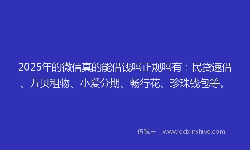 2025年的微信真的能借钱吗正规吗有：民贷速借、万贝租物、小爱分期、畅行花、珍珠钱包等。