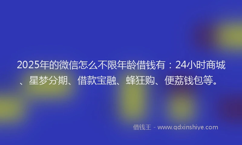 2025年的微信怎么不限年龄借钱有：24小时商城、星梦分期、借款宝融、蜂狂购、便荔钱包等。