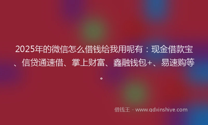 2025年的微信怎么借钱给我用呢有:现金借款宝、信贷通速借、掌上财富、鑫融钱包+、易速购等。