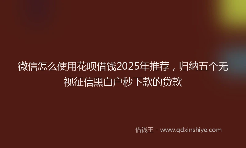 微信怎么使用花呗借钱2025年推荐，归纳五个无视征信黑白户秒下款的贷款