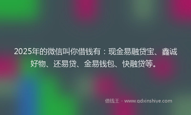 2025年的微信叫你借钱有：现金易融贷宝、鑫诚好物、还易贷、金易钱包、快融贷等。