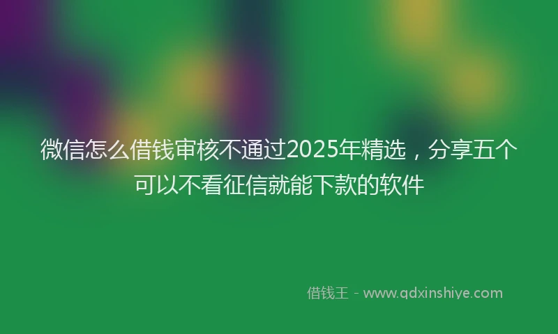 微信怎么借钱审核不通过2025年精选，分享五个可以不看征信就能下款的软件