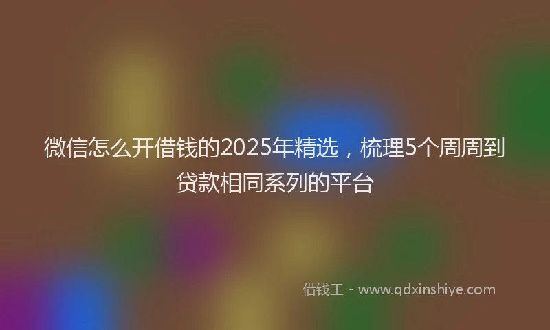 微信怎么开借钱的2025年精选，梳理5个周周到贷款相同系列的平台