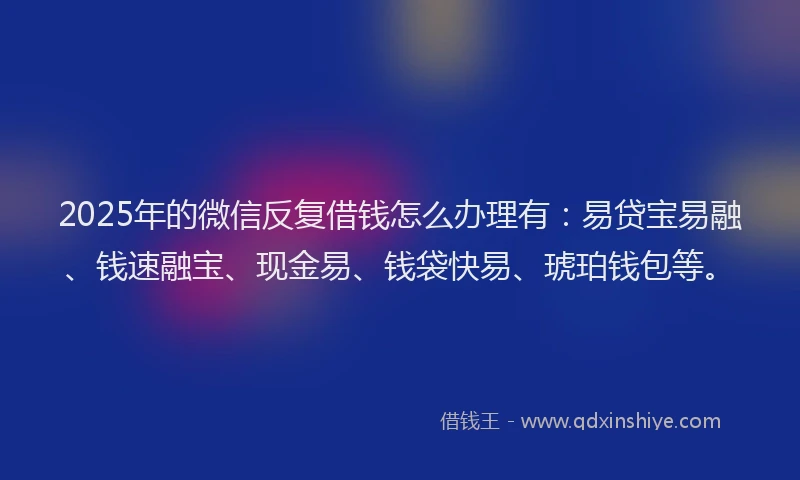 2025年的微信反复借钱怎么办理有：易贷宝易融、钱速融宝、现金易、钱袋快易、琥珀钱包等。