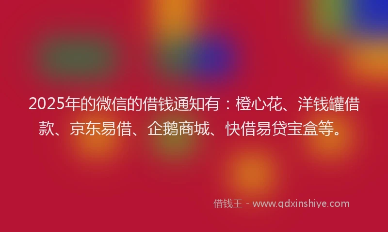 2025年的微信的借钱通知有：橙心花、洋钱罐借款、京东易借、企鹅商城、快借易贷宝盒等。