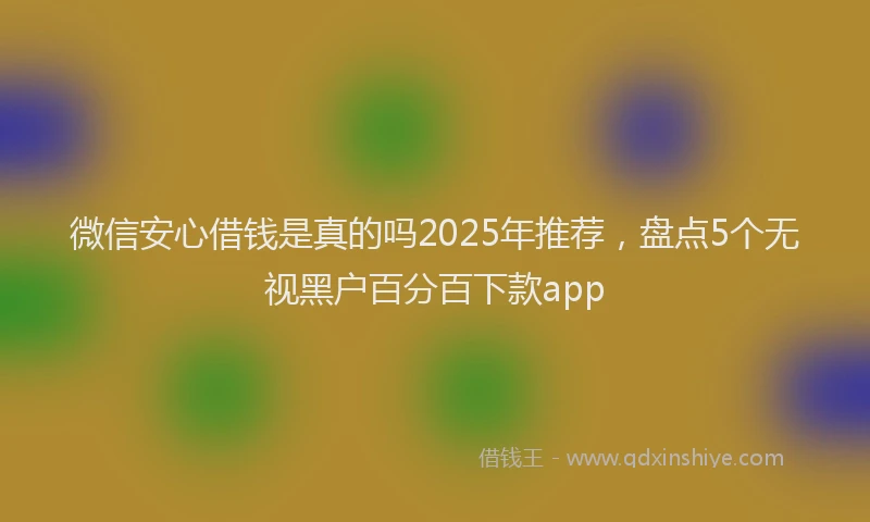 微信安心借钱是真的吗2025年推荐，盘点5个无视黑户百分百下款app