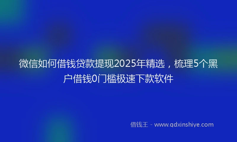 微信如何借钱贷款提现2025年精选，梳理5个黑户借钱0门槛极速下款软件