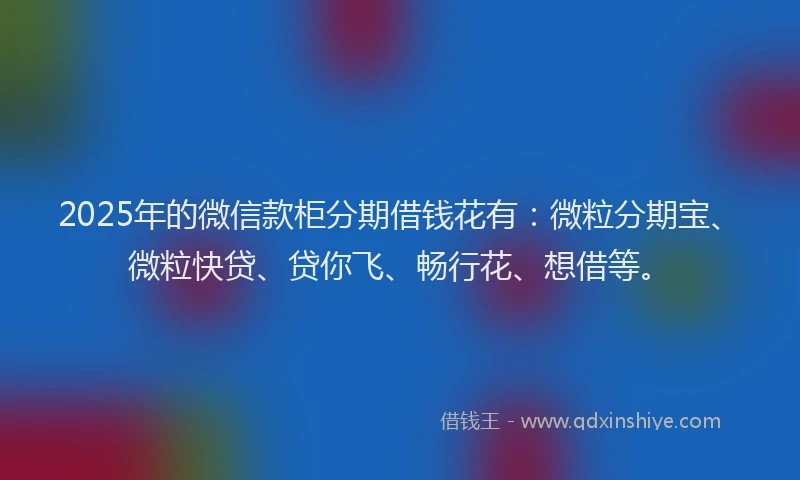 2025年的微信款柜分期借钱花有：微粒分期宝、微粒快贷、贷你飞、畅行花、想借等。