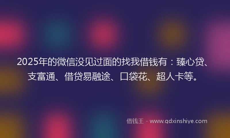 2025年的微信没见过面的找我借钱有：臻心贷、支富通、借贷易融途、口袋花、超人卡等。