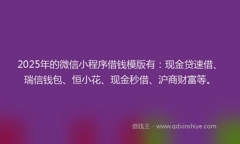 2025年的微信小程序借钱模版有：现金贷速借、瑞信钱包、恒小花、现金秒借、沪商财富等。