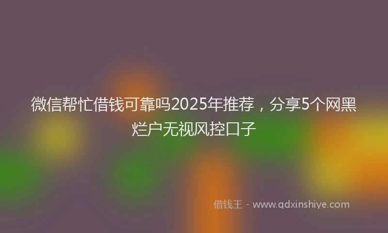 微信帮忙借钱可靠吗2025年推荐，分享5个网黑烂户无视风控口子