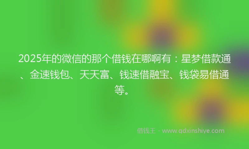 2025年的微信的那个借钱在哪啊有：星梦借款通、金速钱包、天天富、钱速借融宝、钱袋易借通等。