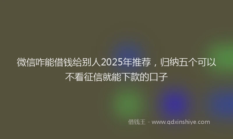微信咋能借钱给别人2025年推荐，归纳五个可以不看征信就能下款的口子
