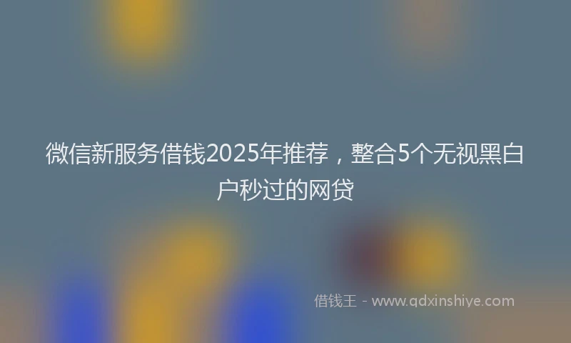 微信新服务借钱2025年推荐，整合5个无视黑白户秒过的网贷