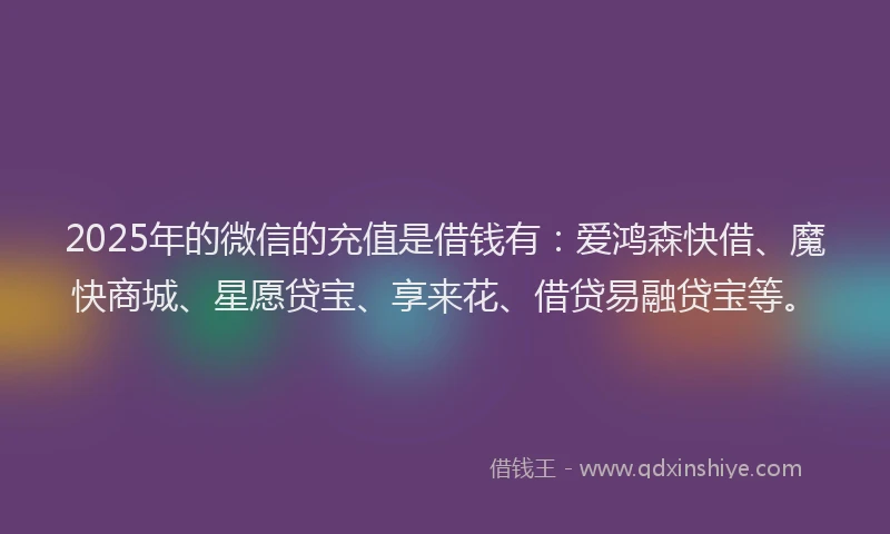 2025年的微信的充值是借钱有：爱鸿森快借、魔快商城、星愿贷宝、享来花、借贷易融贷宝等。