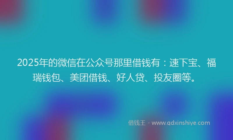 2025年的微信在公众号那里借钱有：速下宝、福瑞钱包、美团借钱、好人贷、投友圈等。