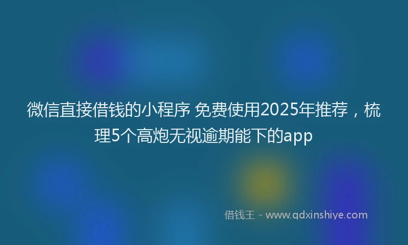 微信直接借钱的小程序 免费使用2025年推荐，梳理5个高炮无视逾期能下的app