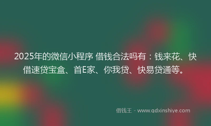 2025年的微信小程序 借钱合法吗有：钱来花、快借速贷宝盒、首E家、你我贷、快易贷通等。