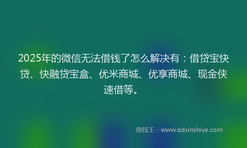 2025年的微信无法借钱了怎么解决有：借贷宝快贷、快融贷宝盒、优米商城、优享商城、现金侠速借等。