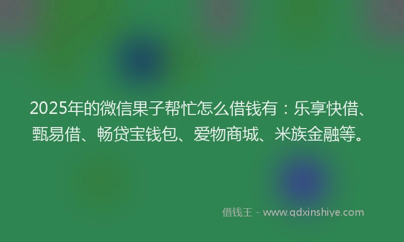 2025年的微信果子帮忙怎么借钱有：乐享快借、甄易借、畅贷宝钱包、爱物商城、米族金融等。