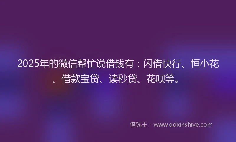 2025年的微信帮忙说借钱有：闪借快行、恒小花、借款宝贷、读秒贷、花呗等。