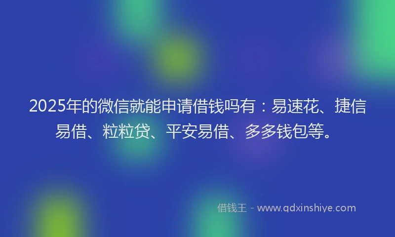 2025年的微信就能申请借钱吗有：易速花、捷信易借、粒粒贷、平安易借、多多钱包等。