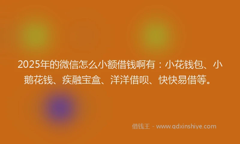 2025年的微信怎么小额借钱啊有：小花钱包、小鹅花钱、疾融宝盒、洋洋借呗、快快易借等。