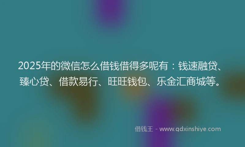 2025年的微信怎么借钱借得多呢有：钱速融贷、臻心贷、借款易行、旺旺钱包、乐金汇商城等。