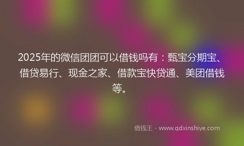 2025年的微信团团可以借钱吗有：甄宝分期宝、借贷易行、现金之家、借款宝快贷通、美团借钱等。