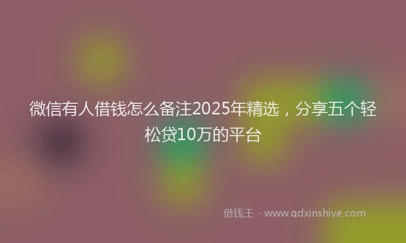 微信有人借钱怎么备注2025年精选，分享五个轻松贷10万的平台