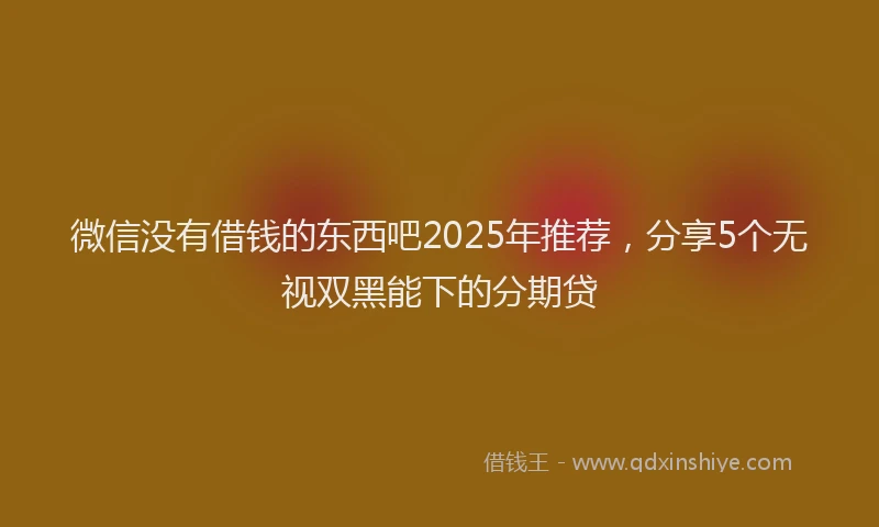 微信没有借钱的东西吧2025年推荐，分享5个无视双黑能下的分期贷