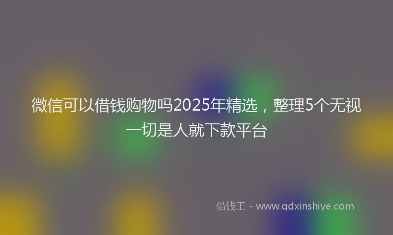 微信可以借钱购物吗2025年精选，整理5个无视一切是人就下款平台