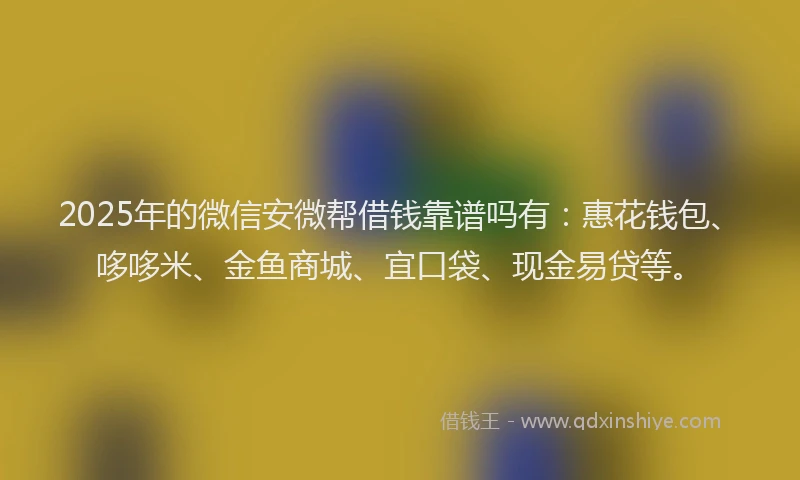 2025年的微信安微帮借钱靠谱吗有：惠花钱包、哆哆米、金鱼商城、宜口袋、现金易贷等。