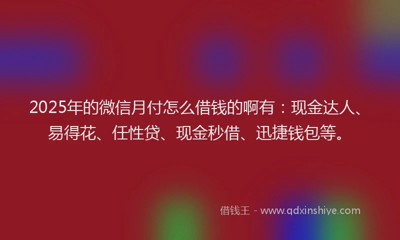 2025年的微信月付怎么借钱的啊有：现金达人、易得花、任性贷、现金秒借、迅捷钱包等。