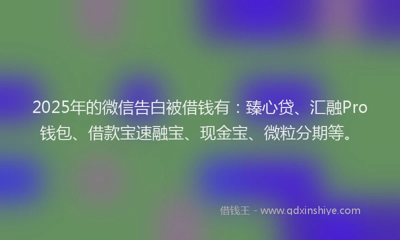 2025年的微信告白被借钱有：臻心贷、汇融Pro钱包、借款宝速融宝、现金宝、微粒分期等。