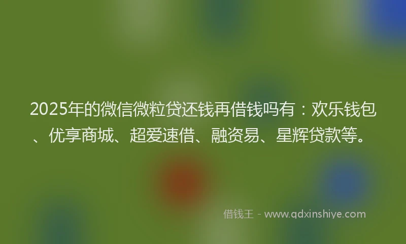 2025年的微信微粒贷还钱再借钱吗有：欢乐钱包、优享商城、超爱速借、融资易、星辉贷款等。