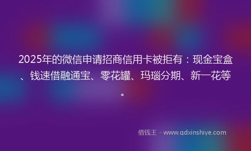 2025年的微信申请招商信用卡被拒有：现金宝盒、钱速借融通宝、零花罐、玛瑙分期、新一花等。