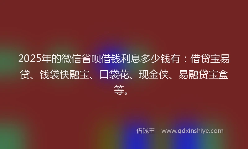 2025年的微信省呗借钱利息多少钱有：借贷宝易贷、钱袋快融宝、口袋花、现金侠、易融贷宝盒等。