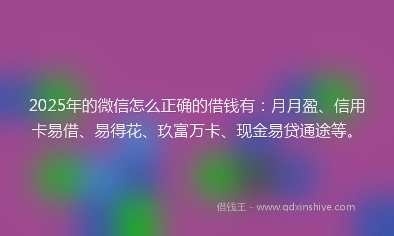 2025年的微信怎么正确的借钱有：月月盈、信用卡易借、易得花、玖富万卡、现金易贷通途等。