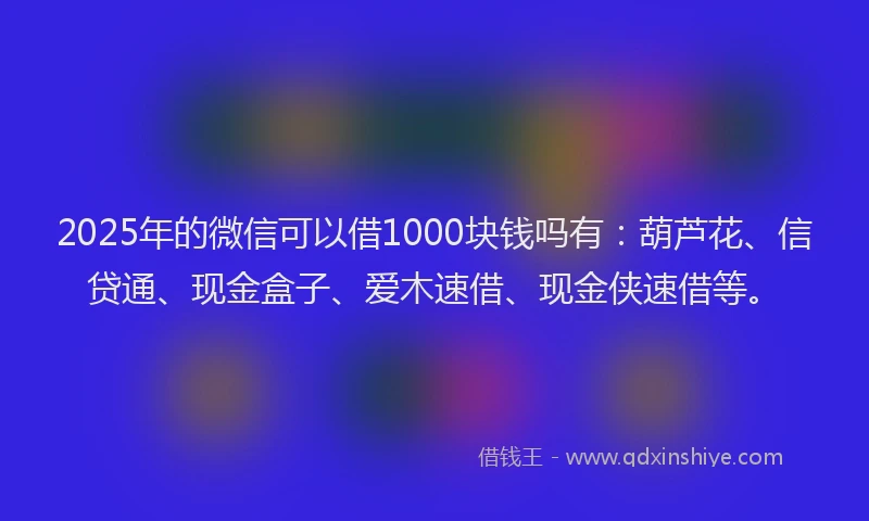 2025年的微信可以借1000块钱吗有：葫芦花、信贷通、现金盒子、爱木速借、现金侠速借等。
