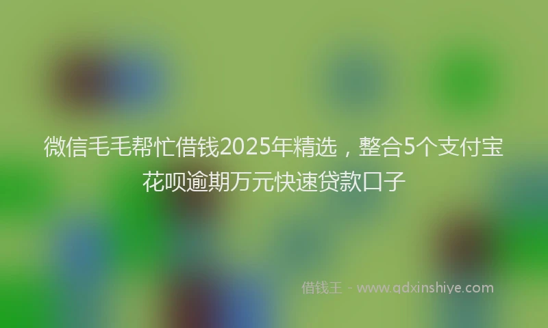 微信毛毛帮忙借钱2025年精选，整合5个支付宝花呗逾期万元快速贷款口子
