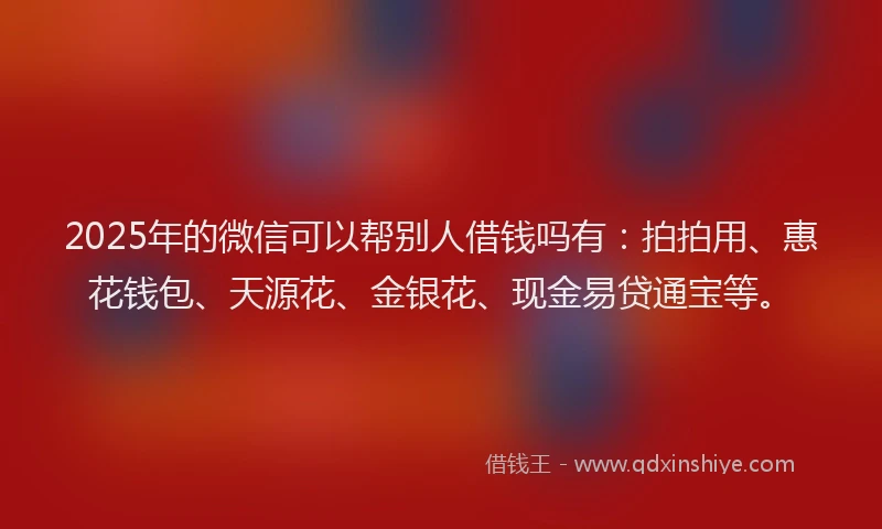 2025年的微信可以帮别人借钱吗有：拍拍用、惠花钱包、天源花、金银花、现金易贷通宝等。
