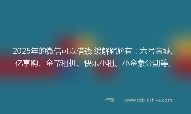 2025年的微信可以借钱 缓解尴尬有：六号商城、亿享购、金帝租机、快乐小租、小金象分期等。