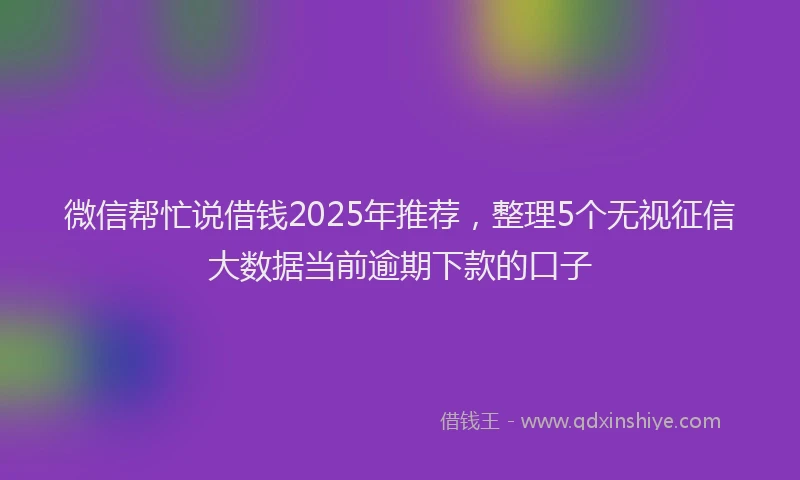 微信帮忙说借钱2025年推荐，整理5个无视征信大数据当前逾期下款的口子