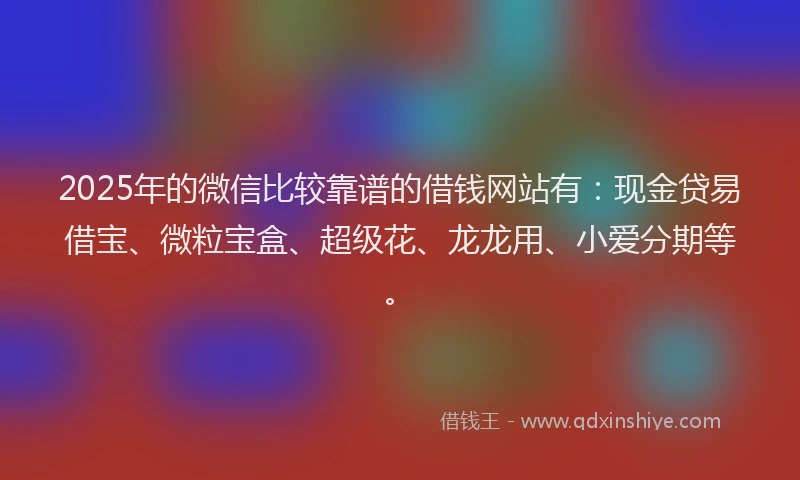 2025年的微信比较靠谱的借钱网站有：现金贷易借宝、微粒宝盒、超级花、龙龙用、小爱分期等。