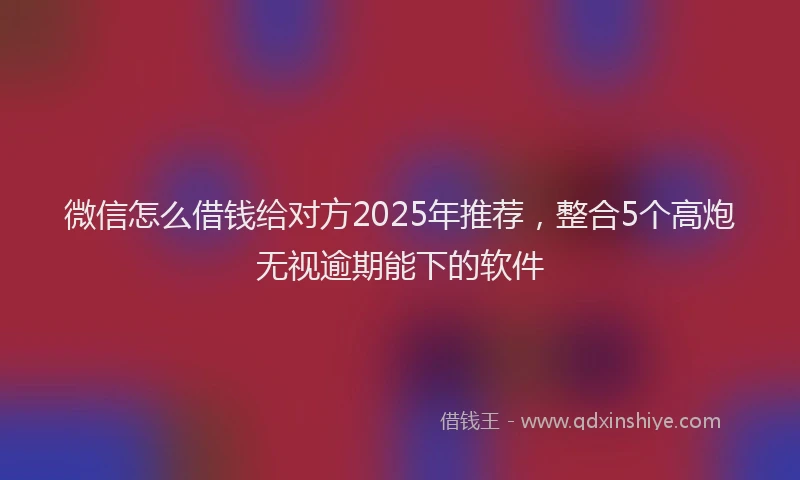 微信怎么借钱给对方2025年推荐，整合5个高炮无视逾期能下的软件