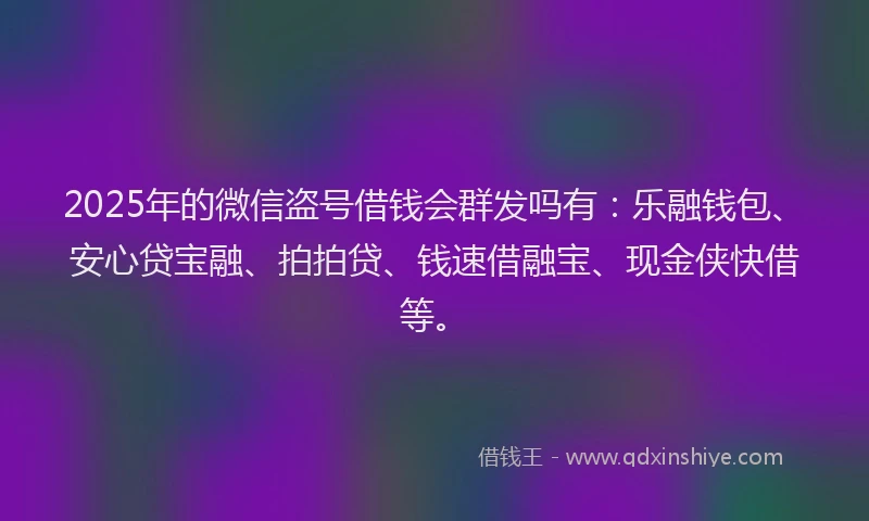 2025年的微信盗号借钱会群发吗有：乐融钱包、安心贷宝融、拍拍贷、钱速借融宝、现金侠快借等。