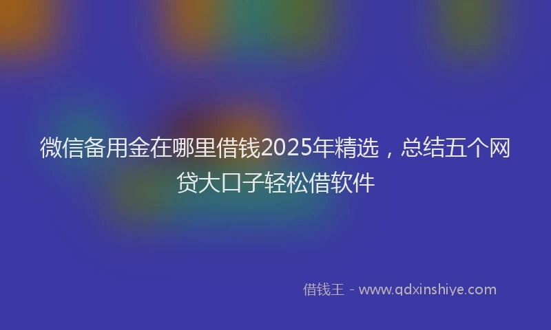 微信备用金在哪里借钱2025年精选，总结五个网贷大口子轻松借软件